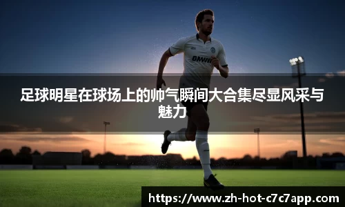 足球明星在球场上的帅气瞬间大合集尽显风采与魅力